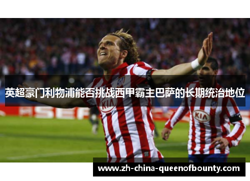 英超豪门利物浦能否挑战西甲霸主巴萨的长期统治地位