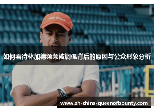 如何看待林加德频频被调侃背后的原因与公众形象分析