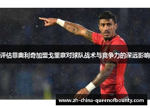 评估菲奥利奇加盟戈里察对球队战术与竞争力的深远影响