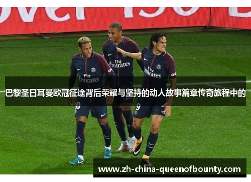 巴黎圣日耳曼欧冠征途背后荣耀与坚持的动人故事篇章传奇旅程中的