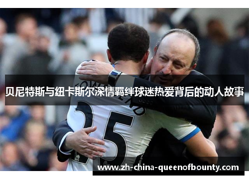 贝尼特斯与纽卡斯尔深情羁绊球迷热爱背后的动人故事 贝尼特斯与纽卡斯尔深情羁绊球迷热爱背后的动人故事