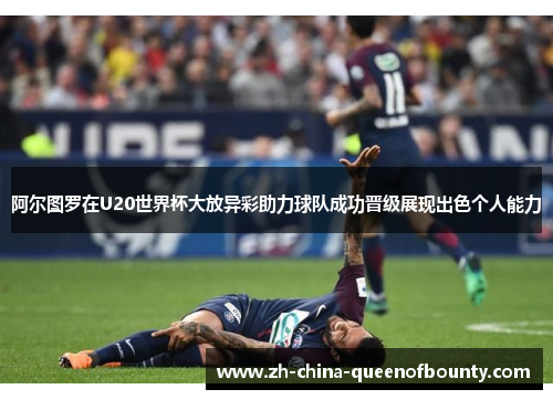 阿尔图罗在U20世界杯大放异彩助力球队成功晋级展现出色个人能力