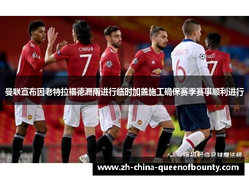 曼联宣布因老特拉福德漏雨进行临时加盖施工确保赛季赛事顺利进行