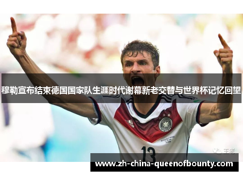 穆勒宣布结束德国国家队生涯时代谢幕新老交替与世界杯记忆回望