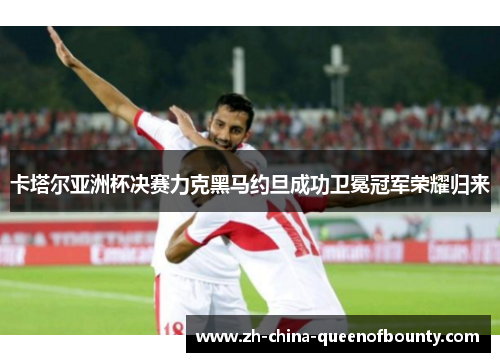 卡塔尔亚洲杯决赛力克黑马约旦成功卫冕冠军荣耀归来