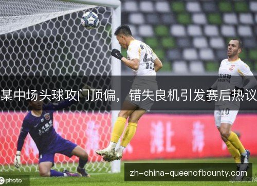 某中场头球攻门顶偏，错失良机引发赛后热议